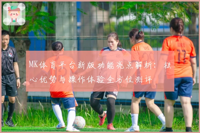 MK体育平台新版功能亮点解析：核心优势与操作体验全方位测评